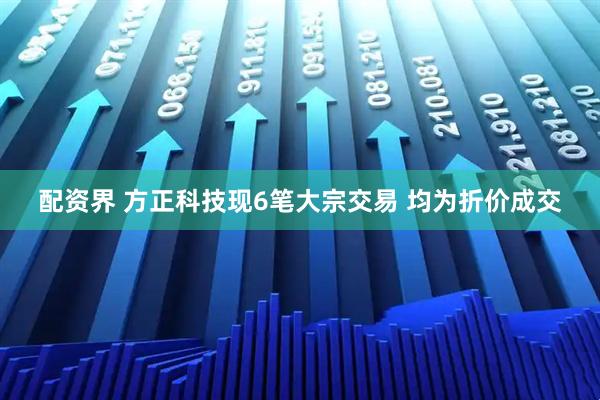 配资界 方正科技现6笔大宗交易 均为折价成交