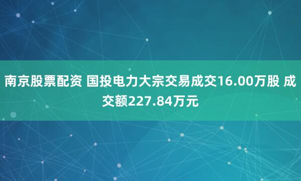 南京股票配资 国投电力大宗交易成交16.00万股 成交额227.84万元