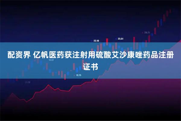 配资界 亿帆医药获注射用硫酸艾沙康唑药品注册证书