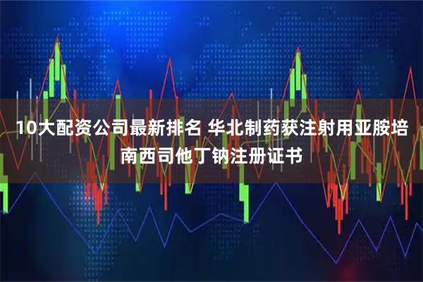 10大配资公司最新排名 华北制药获注射用亚胺培南西司他丁钠注册证书
