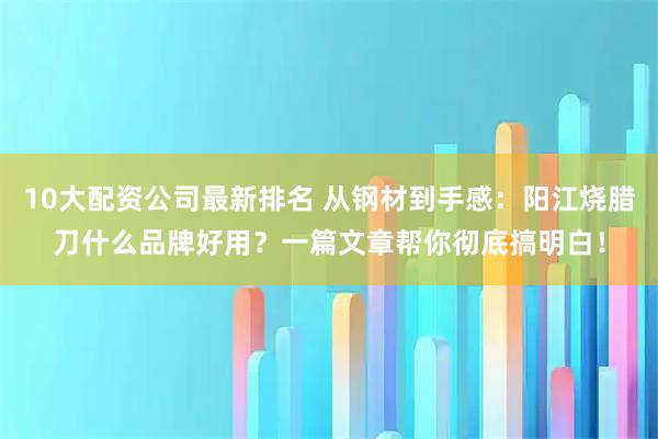 10大配资公司最新排名 从钢材到手感：阳江烧腊刀什么品牌好用？一篇文章帮你彻底搞明白！