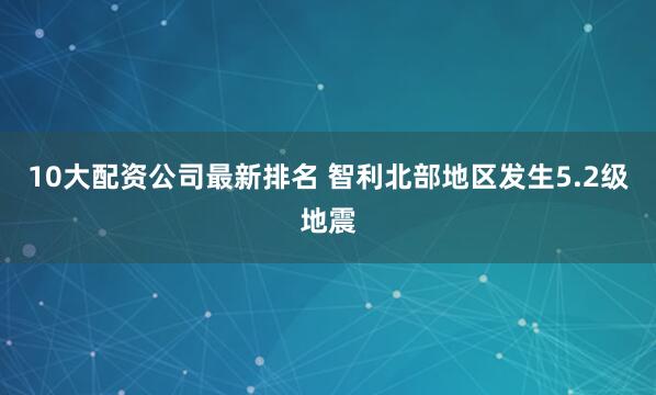 10大配资公司最新排名 智利北部地区发生5.2级地震