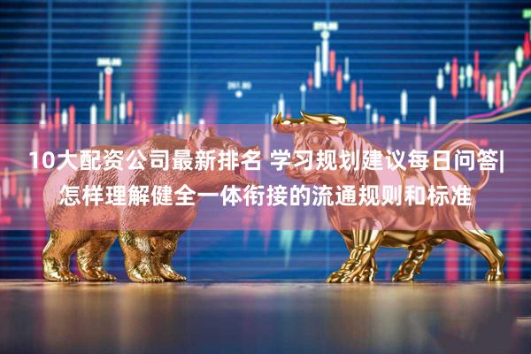 10大配资公司最新排名 学习规划建议每日问答|怎样理解健全一体衔接的流通规则和标准