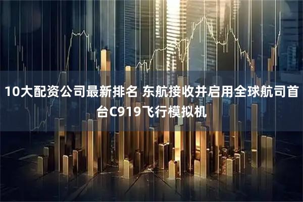 10大配资公司最新排名 东航接收并启用全球航司首台C919飞行模拟机